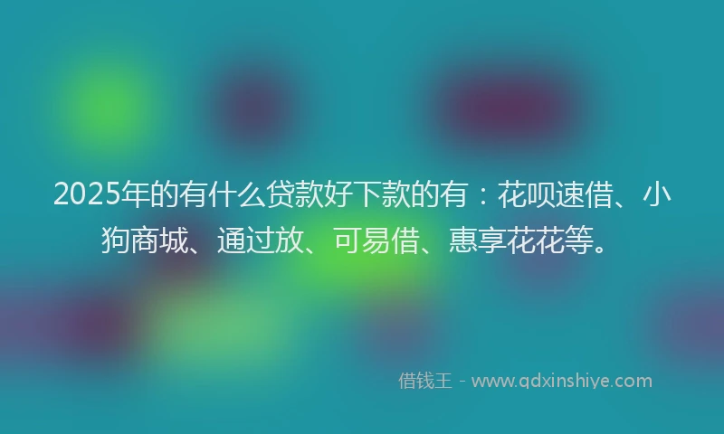2025年的有什么贷款好下款的有：花呗速借、小狗商城、通过放、可易借、惠享花花等。