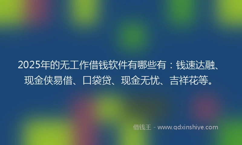 2025年的无工作借钱软件有哪些有：钱速达融、现金侠易借、口袋贷、现金无忧、吉祥花等。