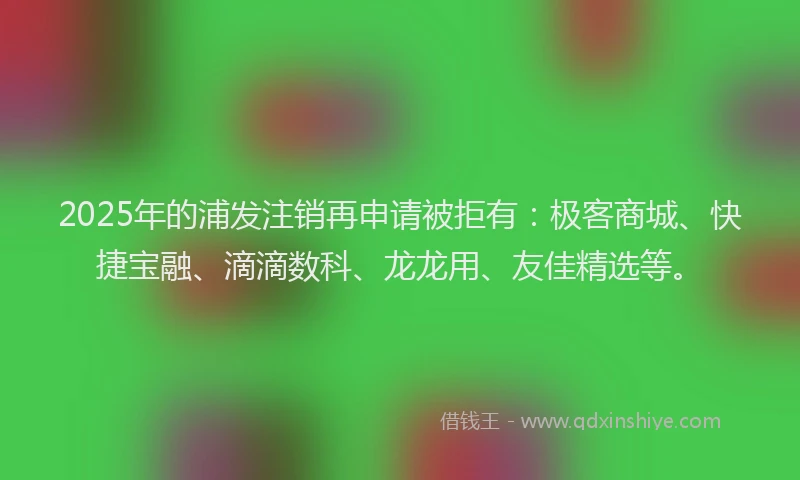 2025年的浦发注销再申请被拒有：极客商城、快捷宝融、滴滴数科、龙龙用、友佳精选等。