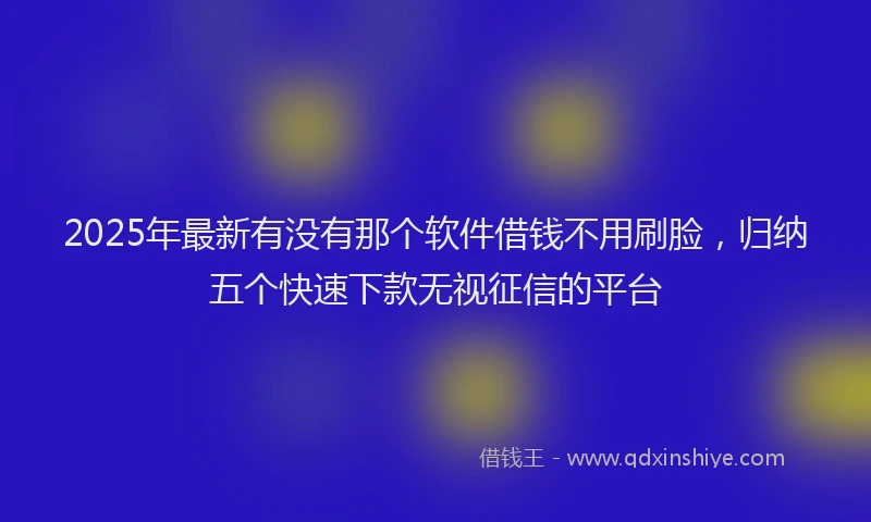 2025年最新有没有那个软件借钱不用刷脸，归纳五个快速下款无视征信的平台