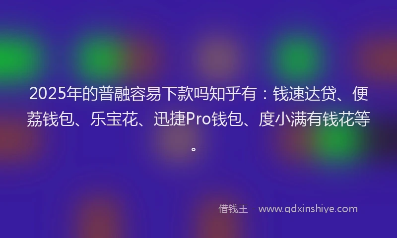 2025年的普融容易下款吗知乎有：钱速达贷、便荔钱包、乐宝花、迅捷Pro钱包、度小满有钱花等。