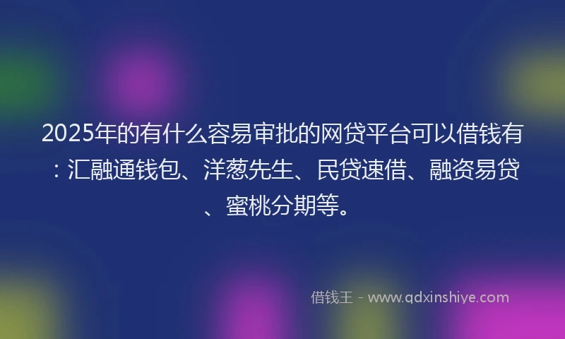 2025年的有什么容易审批的网贷平台可以借钱有：汇融通钱包、洋葱先生、民贷速借、融资易贷、蜜桃分期等。