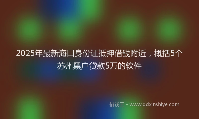 2025年最新海口身份证抵押借钱附近，概括5个苏州黑户贷款5万的软件