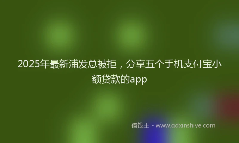 2025年最新浦发总被拒，分享五个手机支付宝小额贷款的app