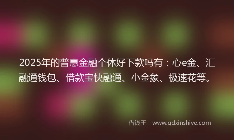 2025年的普惠金融个体好下款吗有：心e金、汇融通钱包、借款宝快融通、小金象、极速花等。