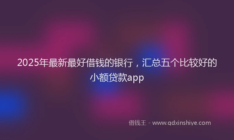 2025年最新最好借钱的银行，汇总五个比较好的小额贷款app
