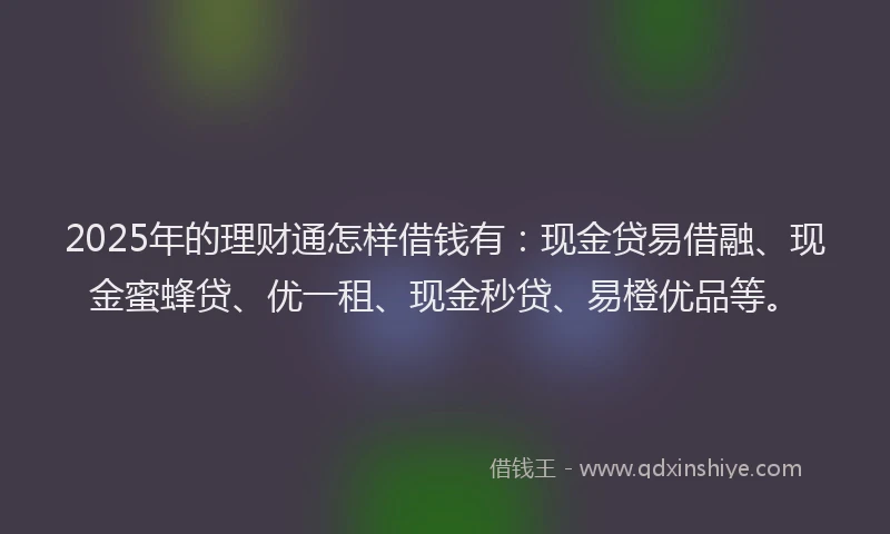 2025年的理财通怎样借钱有：现金贷易借融、现金蜜蜂贷、优一租、现金秒贷、易橙优品等。