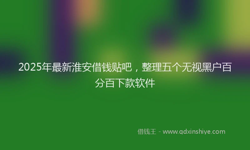 2025年最新淮安借钱贴吧，整理五个无视黑户百分百下款软件
