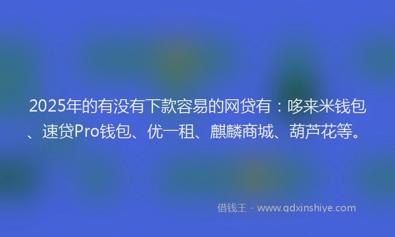 2025年的有没有下款容易的网贷有：哆来米钱包、速贷Pro钱包、优一租、麒麟商城、葫芦花等。