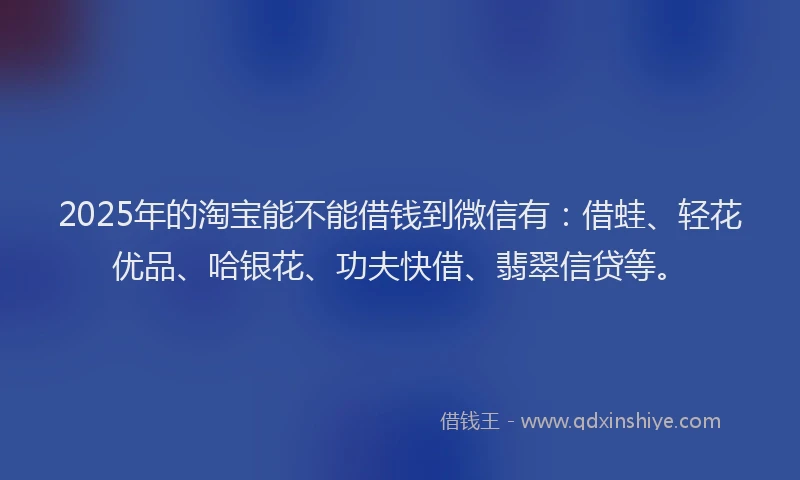 2025年的淘宝能不能借钱到微信有：借蛙、轻花优品、哈银花、功夫快借、翡翠信贷等。