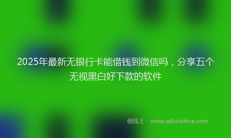 2025年最新无银行卡能借钱到微信吗，分享五个无视黑白好下款的软件