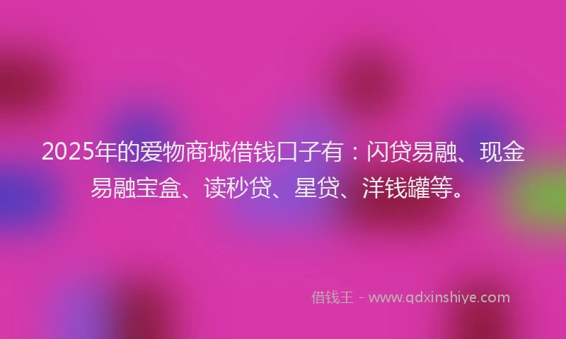 2025年的爱物商城借钱口子有：闪贷易融、现金易融宝盒、读秒贷、星贷、洋钱罐等。