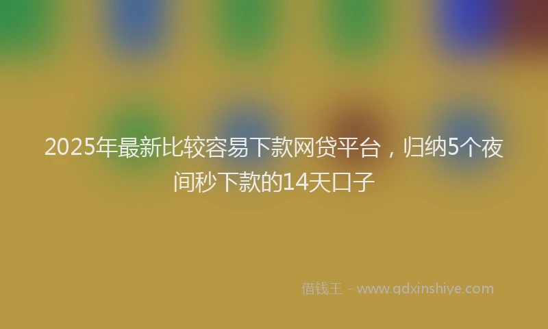 2025年最新比较容易下款网贷平台，归纳5个夜间秒下款的14天口子