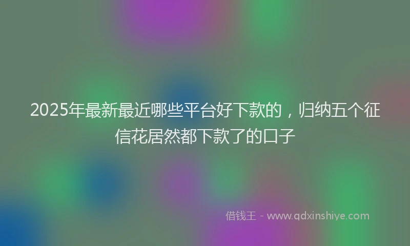 2025年最新最近哪些平台好下款的，归纳五个征信花居然都下款了的口子