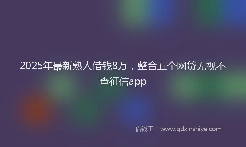 2025年最新熟人借钱8万，整合五个网贷无视不查征信app
