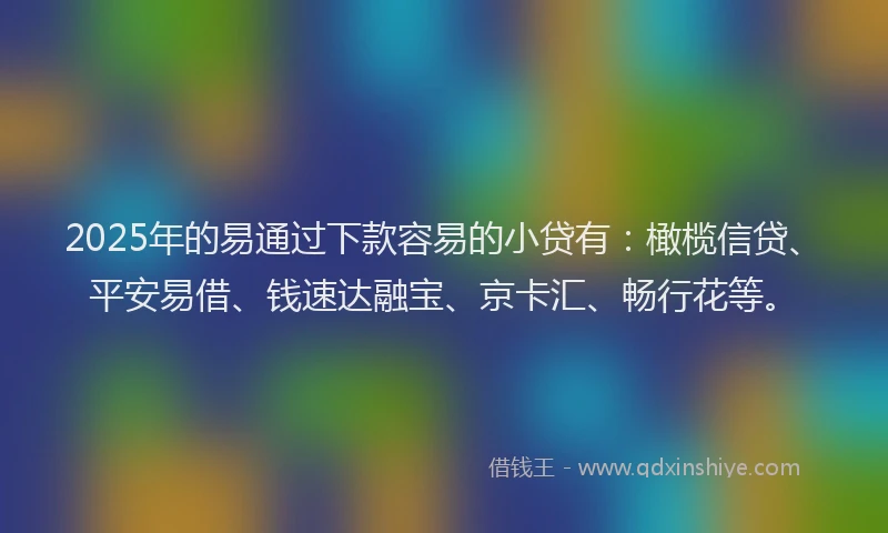 2025年的易通过下款容易的小贷有：橄榄信贷、平安易借、钱速达融宝、京卡汇、畅行花等。