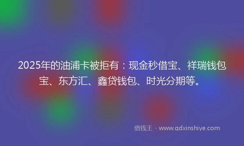 2025年的油浦卡被拒有：现金秒借宝、祥瑞钱包宝、东方汇、鑫贷钱包、时光分期等。