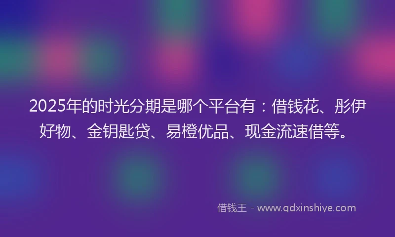 2025年的时光分期是哪个平台有：借钱花、彤伊好物、金钥匙贷、易橙优品、现金流速借等。