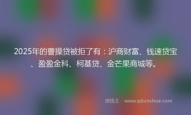 2025年的曹操贷被拒了有：沪商财富、钱速贷宝、盈盈金科、柯基贷、金芒果商城等。
