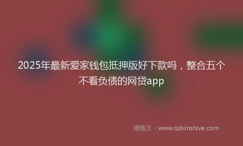 2025年最新爱家钱包抵押版好下款吗，整合五个不看负债的网贷app