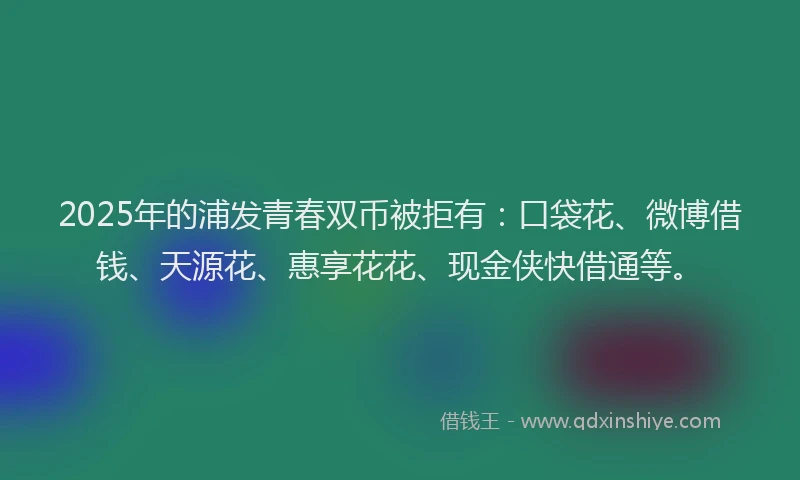 2025年的浦发青春双币被拒有：口袋花、微博借钱、天源花、惠享花花、现金侠快借通等。