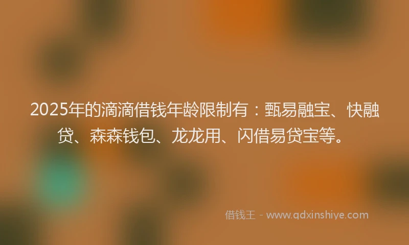 2025年的滴滴借钱年龄限制有：甄易融宝、快融贷、森森钱包、龙龙用、闪借易贷宝等。