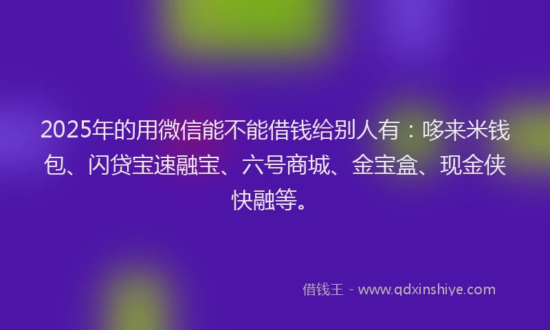 2025年的用微信能不能借钱给别人有：哆来米钱包、闪贷宝速融宝、六号商城、金宝盒、现金侠快融等。