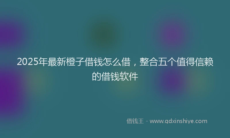 2025年最新橙子借钱怎么借，整合五个值得信赖的借钱软件