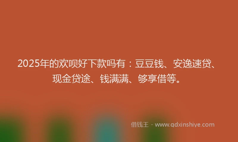 2025年的欢呗好下款吗有：豆豆钱、安逸速贷、现金贷途、钱满满、够享借等。