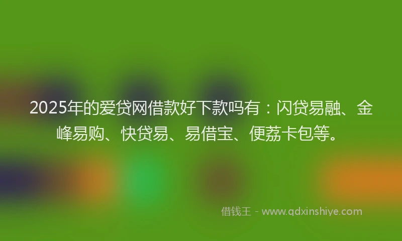2025年的爱贷网借款好下款吗有：闪贷易融、金峰易购、快贷易、易借宝、便荔卡包等。