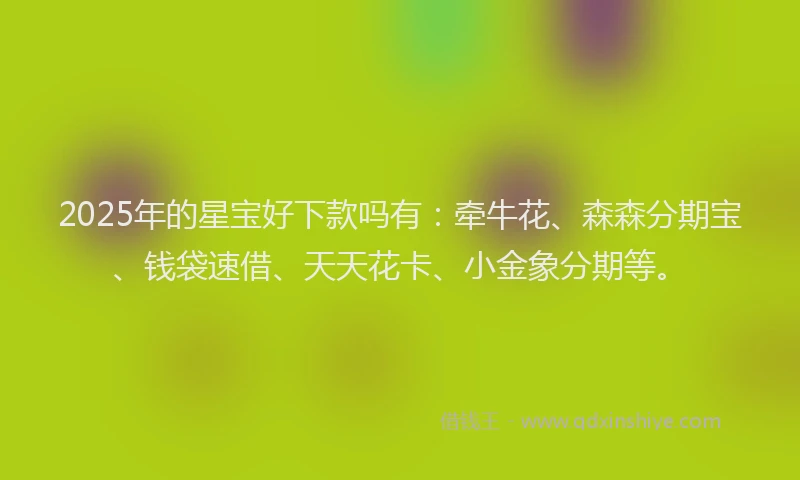 2025年的星宝好下款吗有：牵牛花、森森分期宝、钱袋速借、天天花卡、小金象分期等。