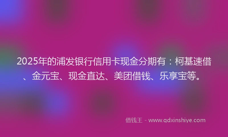 2025年的浦发银行信用卡现金分期有：柯基速借、金元宝、现金直达、美团借钱、乐享宝等。