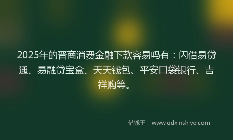 2025年的晋商消费金融下款容易吗有：闪借易贷通、易融贷宝盒、天天钱包、平安口袋银行、吉祥购等。
