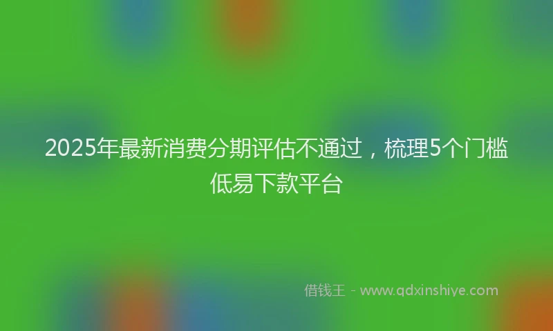 2025年最新消费分期评估不通过，梳理5个门槛低易下款平台