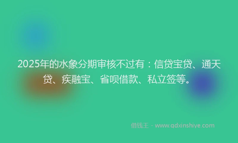 2025年的水象分期审核不过有：信贷宝贷、通天贷、疾融宝、省呗借款、私立签等。