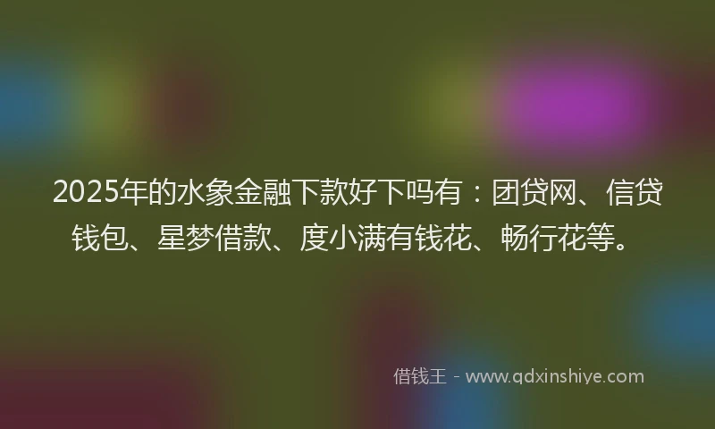 2025年的水象金融下款好下吗有：团贷网、信贷钱包、星梦借款、度小满有钱花、畅行花等。