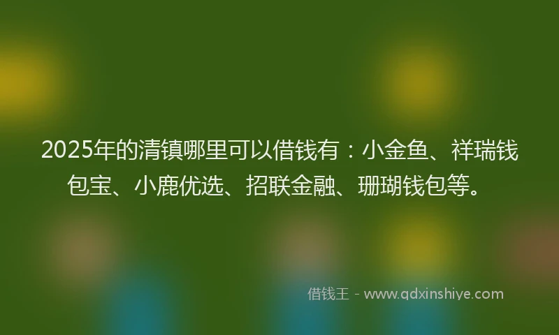 2025年的清镇哪里可以借钱有：小金鱼、祥瑞钱包宝、小鹿优选、招联金融、珊瑚钱包等。