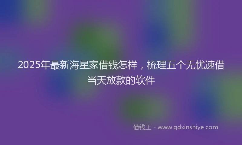 2025年最新海星家借钱怎样，梳理五个无忧速借当天放款的软件