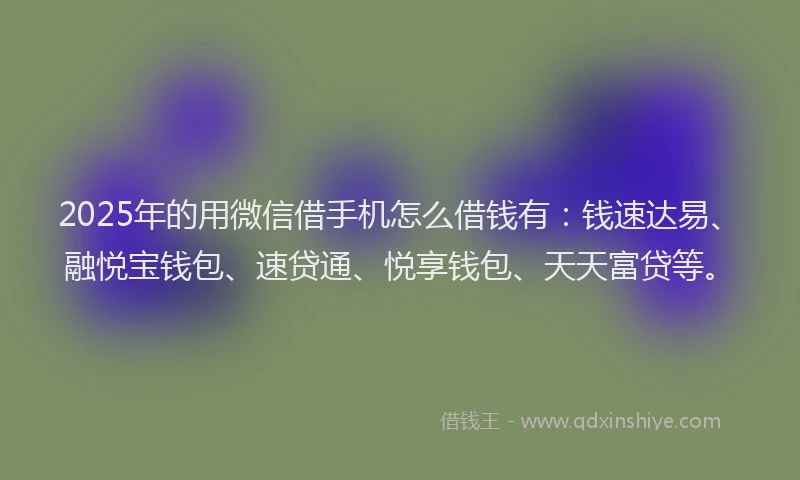2025年的用微信借手机怎么借钱有：钱速达易、融悦宝钱包、速贷通、悦享钱包、天天富贷等。