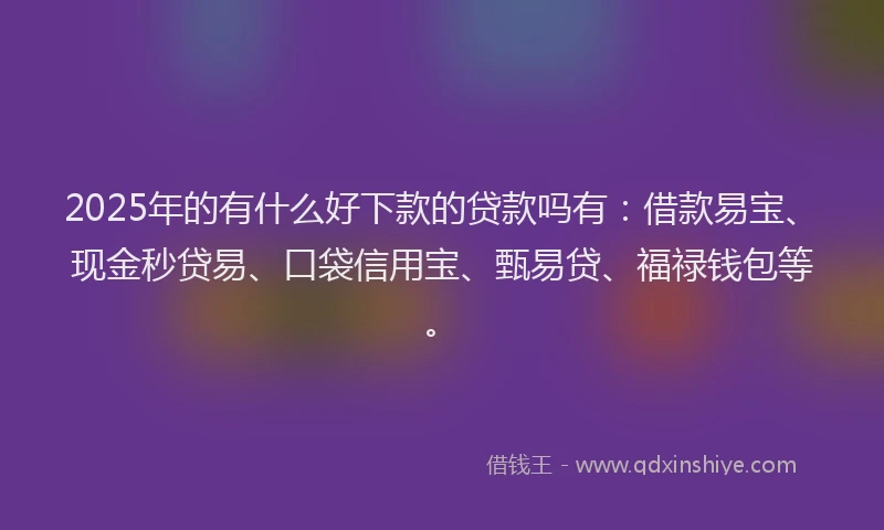 2025年的有什么好下款的贷款吗有：借款易宝、现金秒贷易、口袋信用宝、甄易贷、福禄钱包等。