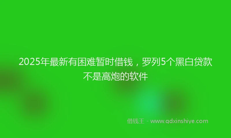 2025年最新有困难暂时借钱，罗列5个黑白贷款不是高炮的软件