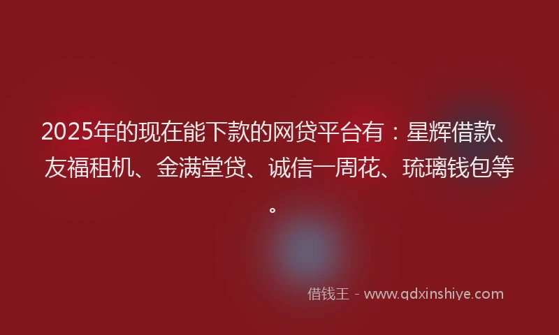 2025年的现在能下款的网贷平台有：星辉借款、友福租机、金满堂贷、诚信一周花、琉璃钱包等。