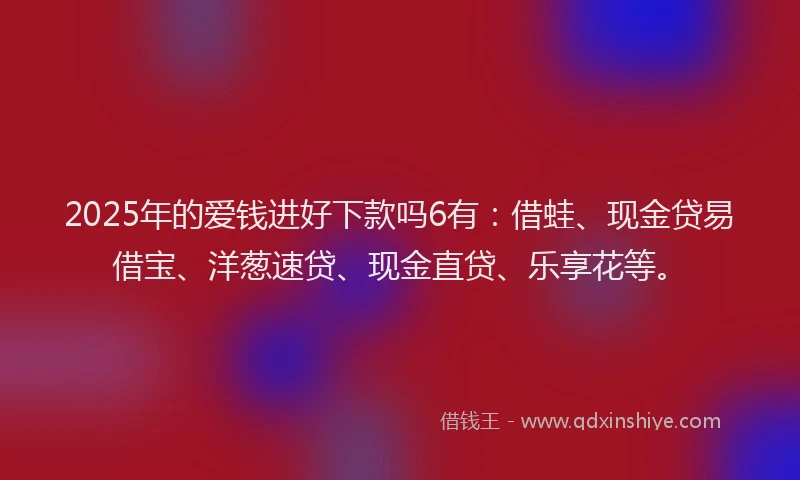 2025年的爱钱进好下款吗6有：借蛙、现金贷易借宝、洋葱速贷、现金直贷、乐享花等。