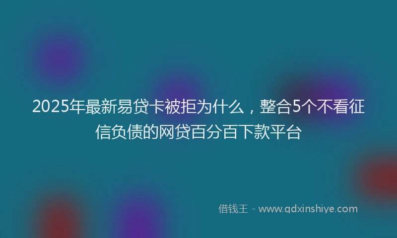 2025年最新易贷卡被拒为什么，整合5个不看征信负债的网贷百分百下款平台
