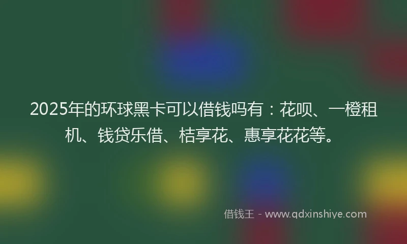 2025年的环球黑卡可以借钱吗有：花呗、一橙租机、钱贷乐借、桔享花、惠享花花等。