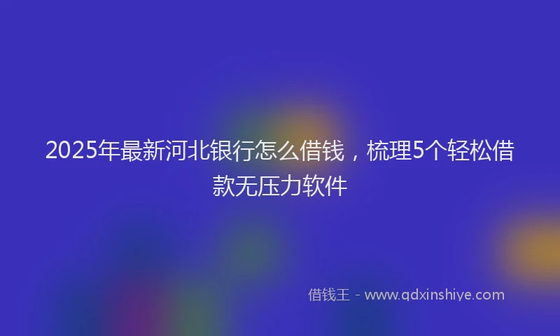 2025年最新河北银行怎么借钱，梳理5个轻松借款无压力软件
