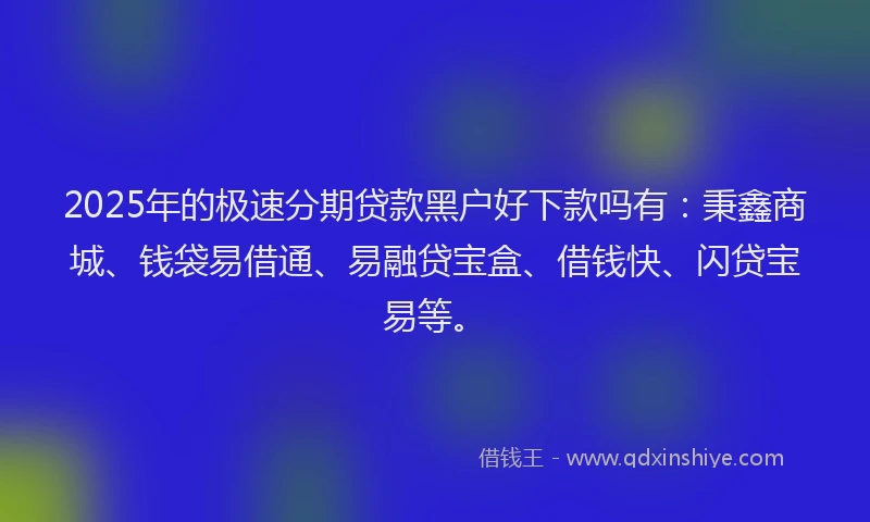 2025年的极速分期贷款黑户好下款吗有：秉鑫商城、钱袋易借通、易融贷宝盒、借钱快、闪贷宝易等。