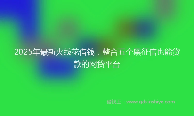2025年最新火线花借钱，整合五个黑征信也能贷款的网贷平台