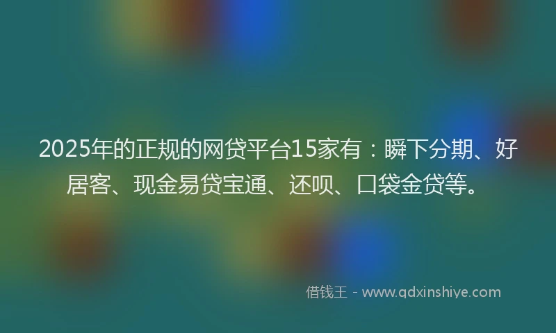 2025年的正规的网贷平台15家有：瞬下分期、好居客、现金易贷宝通、还呗、口袋金贷等。