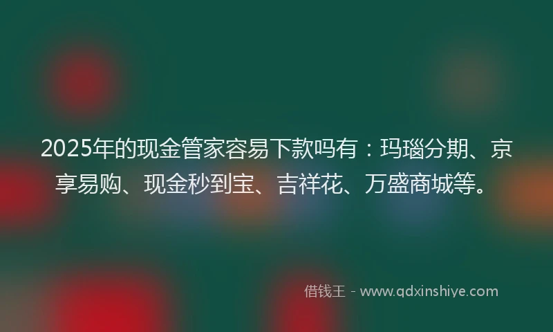 2025年的现金管家容易下款吗有：玛瑙分期、京享易购、现金秒到宝、吉祥花、万盛商城等。